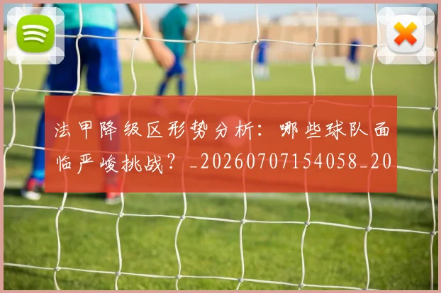法甲降级区形势分析:哪些球队面临严峻挑战?_20260707154058_20260801173344