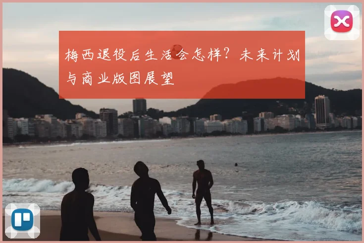 梅西退役后生活会怎样?未来计划与商业版图展望