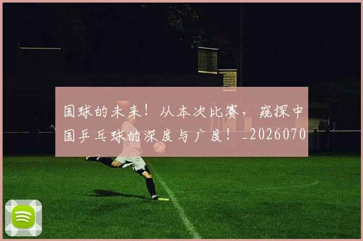 国球的未来!从本次比赛,窥探中国乒乓球的深度与广度!_20260707012116