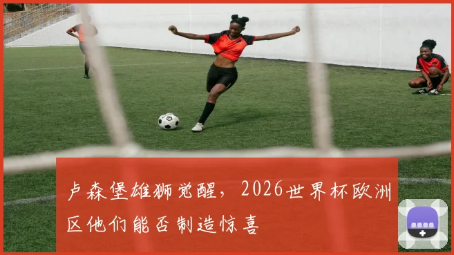 卢森堡雄狮觉醒，2026世界杯欧洲区他们能否制造惊喜