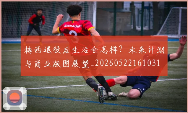梅西退役后生活会怎样?未来计划与商业版图展望_20260522161031