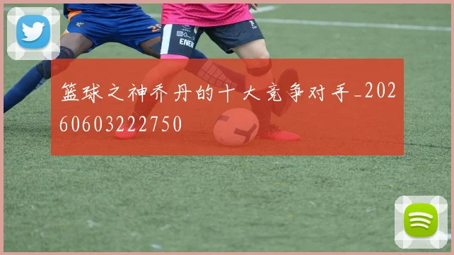 篮球之神乔丹的十大竞争对手_20260603222750