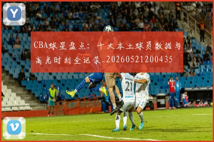 CBA球星盘点:十大本土球员数据与高光时刻全记录_20260521200435