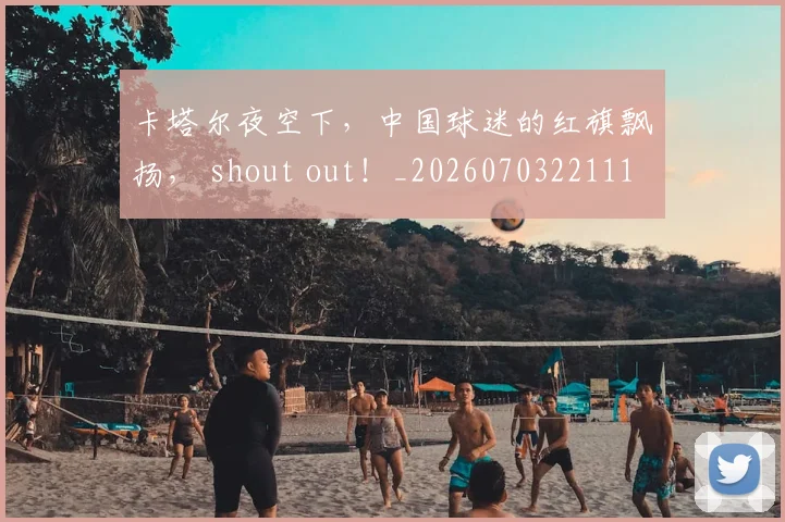 卡塔尔夜空下,中国球迷的红旗飘扬, shout out!_20260703221110