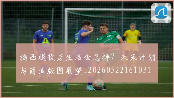 梅西退役后生活会怎样？未来计划与商业版图展望_20260522161031