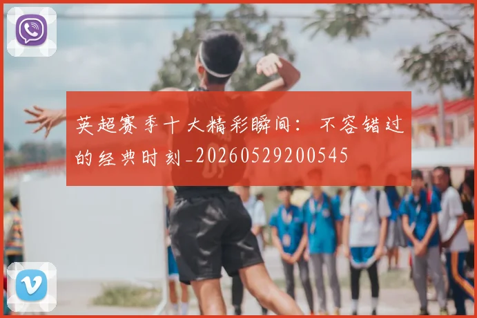 英超赛季十大精彩瞬间:不容错过的经典时刻_20260529200545