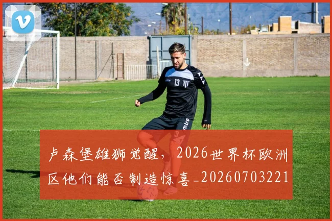 卢森堡雄狮觉醒,2026世界杯欧洲区他们能否制造惊喜_20260703221113