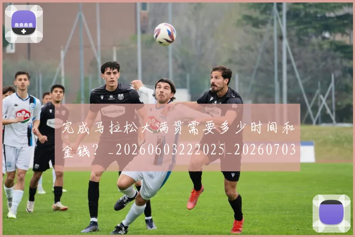 完成马拉松大满贯需要多少时间和金钱？_20260603222025_20260703233536