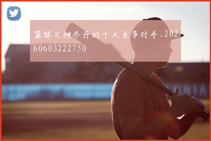 篮球之神乔丹的十大竞争对手_20260603222750