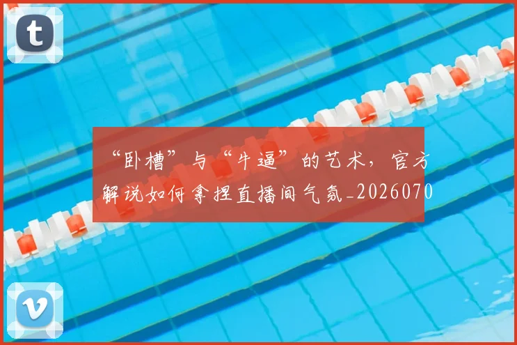 “卧槽”与“牛逼”的艺术,官方解说如何拿捏直播间气氛_20260702172633_20260715182912