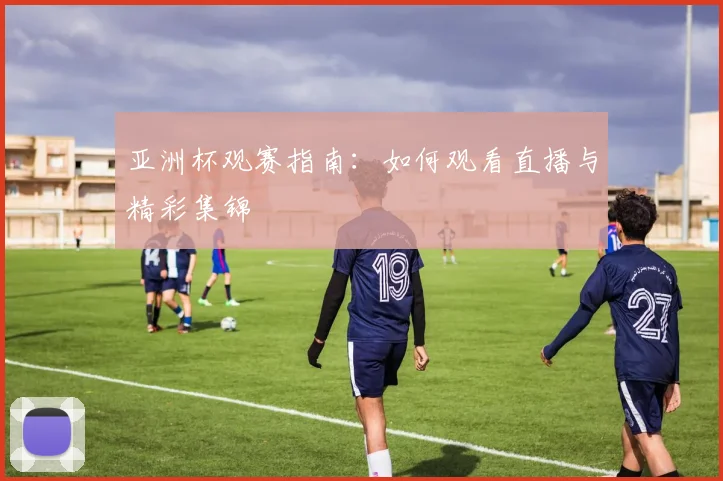 亚洲杯观赛指南:如何观看直播与精彩集锦