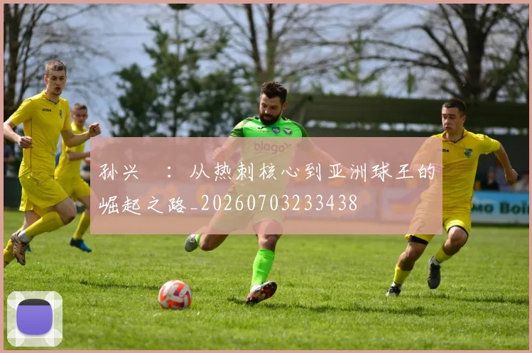 孙兴慜:从热刺核心到亚洲球王的崛起之路_20260703233438