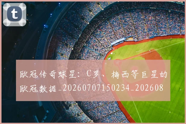 欧冠传奇球星：C罗、梅西等巨星的欧冠数据_20260707150234_20260801161713