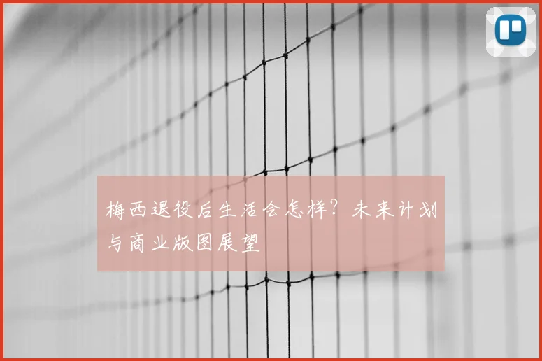 梅西退役后生活会怎样?未来计划与商业版图展望