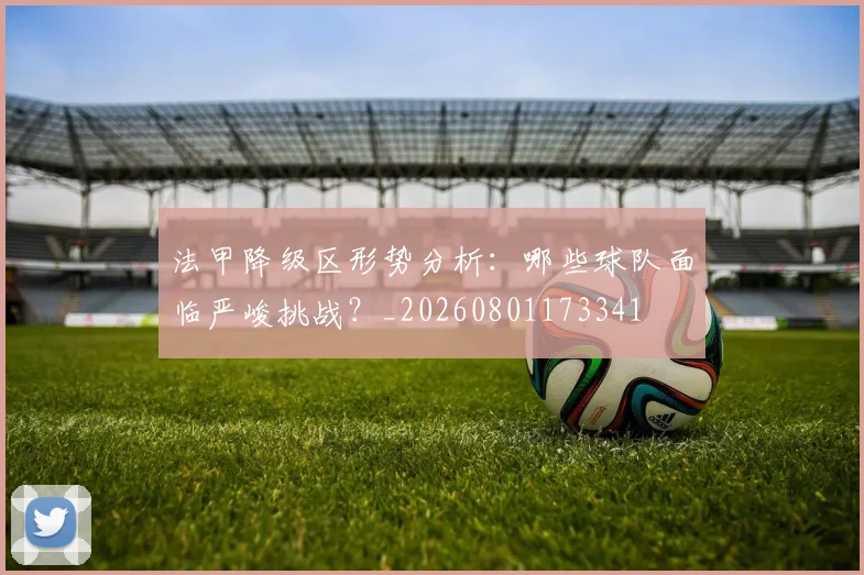 法甲降级区形势分析:哪些球队面临严峻挑战?_20260801173341