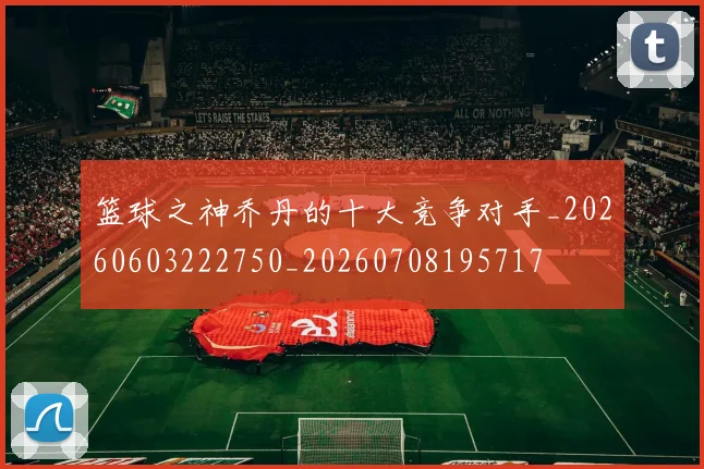 篮球之神乔丹的十大竞争对手_20260603222750_20260708195717