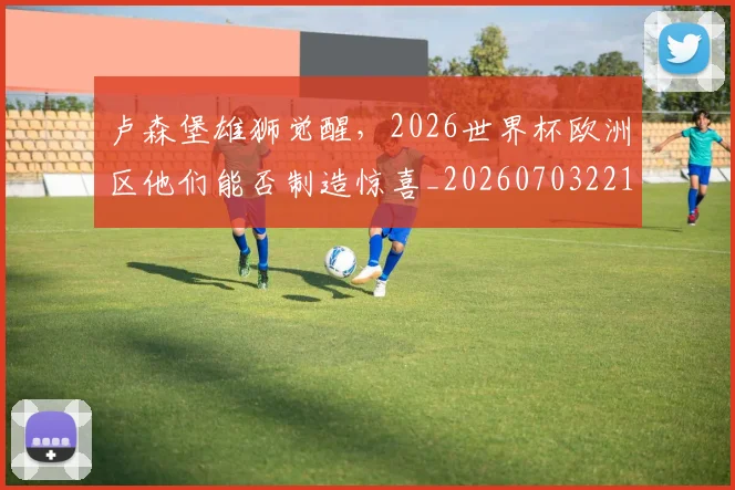 卢森堡雄狮觉醒,2026世界杯欧洲区他们能否制造惊喜_20260703221113