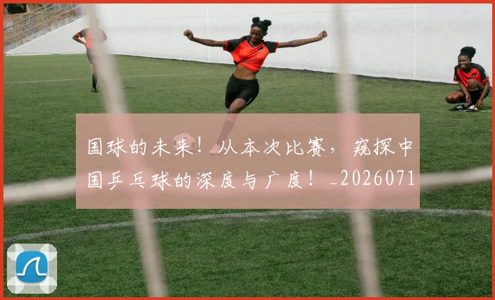 国球的未来！从本次比赛，窥探中国乒乓球的深度与广度！_20260719161142