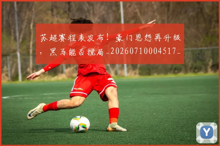 苏超赛程表发布！豪门恩怨再升级，黑马能否搅局_20260710004517_20260803144338