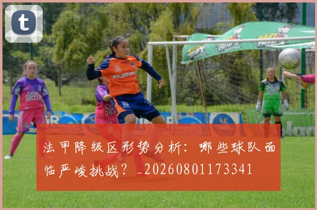 法甲降级区形势分析:哪些球队面临严峻挑战?_20260801173341