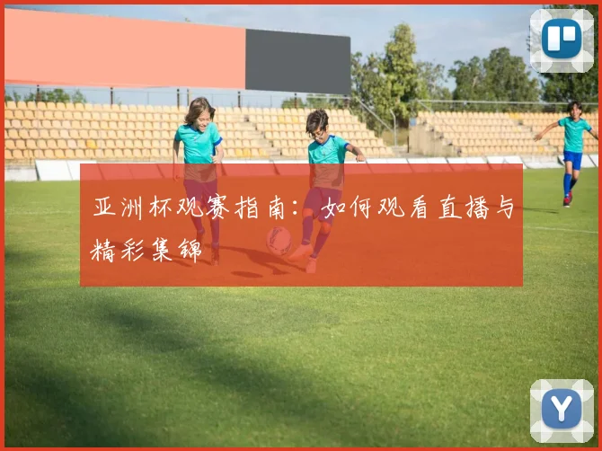 亚洲杯观赛指南:如何观看直播与精彩集锦